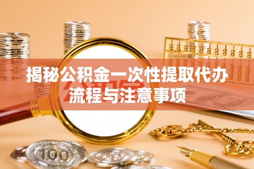 安源揭秘公积金一次性提取代办流程与注意事项