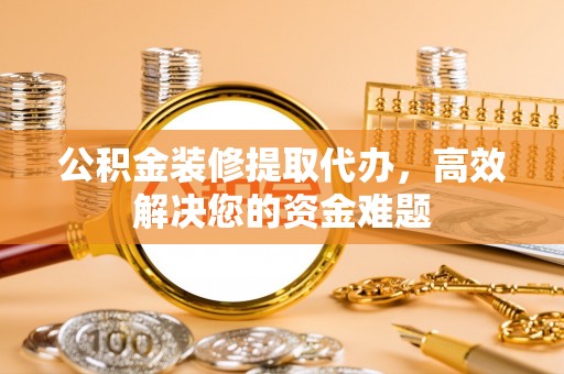 安源公积金装修提取代办，高效解决您的资金难题