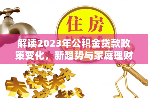 安源解读2023年公积金贷款政策变化，新趋势与家庭理财规划