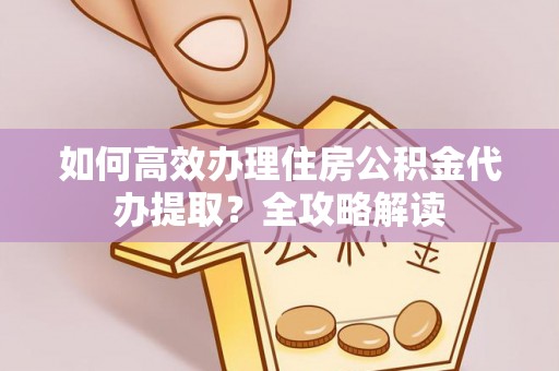 安源如何高效办理住房公积金代办提取？全攻略解读
