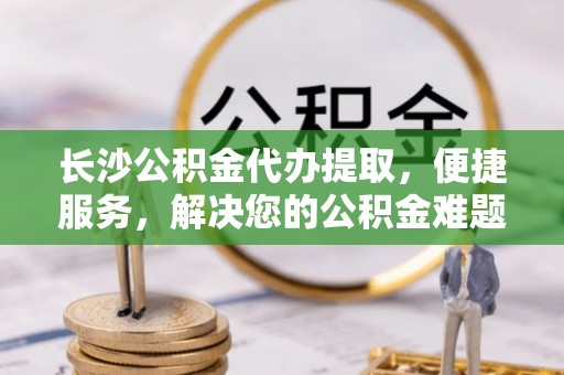 安源长沙公积金代办提取，便捷服务，解决您的公积金难题