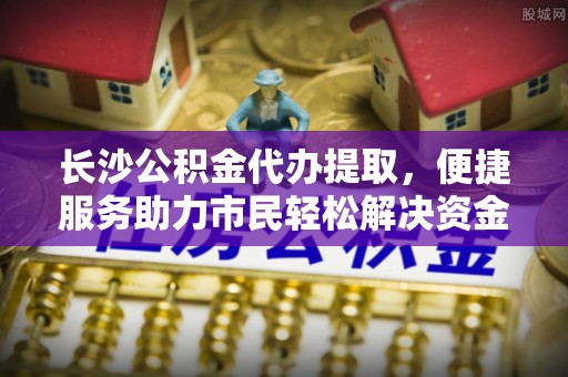安源长沙公积金代办提取，便捷服务助力市民轻松解决资金需求